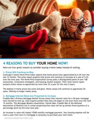 KEEPINGCURRENTMATTERS.COM 1
4 REASONS TO BUY YOUR HOME NOW!
Here are four great reasons to consider buying a home today instead of waiting.
1. Prices Will Continue to Rise
CoreLogic’s latest Home Price Index reports that home prices have appreciated by 6.4% over the
last 12 months. The same report predicts that prices will continue to increase at a rate of 5.2%
over the next year. The Home Price Expectation Survey polls a distinguished panel of over 100
economists, investment strategists, and housing market analysts. Their most recent report
projects home values to appreciate by more than 3% a year for the next 5 years.
The bottom in home prices has come and gone. Home values will continue to appreciate for
years. Waiting no longer makes sense.
2. Mortgage Interest Rates Are Projected to Increase
Freddie Mac’s Primary Mortgage Market Survey shows that interest rates for a 30-year mortgage
have started to inch up, most experts predict that they will begin to rise even more over the next
12 months. The Mortgage Bankers Association, Fannie Mae, Freddie Mac & the National
Association of Realtors are in unison projecting that rates will be up almost three-quarters of a
percentage point by this time next year.
An increase in rates will impact YOUR monthly mortgage payment. Your housing expense will be
more a year from now if a mortgage is necessary to purchase your next home.
 