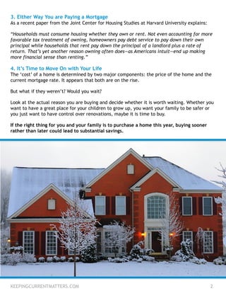 3. Either Way You are Paying a Mortgage
As a recent paper from the Joint Center for Housing Studies at Harvard University explains:
“Households must consume housing whether they own or rent. Not even accounting for more
favorable tax treatment of owning, homeowners pay debt service to pay down their own
principal while households that rent pay down the principal of a landlord plus a rate of
return. That’s yet another reason owning often does—as Americans intuit—end up making
more financial sense than renting.”
4. It’s Time to Move On with Your Life
The ‘cost’ of a home is determined by two major components: the price of the home and the
current mortgage rate. It appears that both are on the rise.
But what if they weren’t? Would you wait?
Look at the actual reason you are buying and decide whether it is worth waiting. Whether you
want to have a great place for your children to grow up, you want your family to be safer or
you just want to have control over renovations, maybe it is time to buy.
If the right thing for you and your family is to purchase a home this year, buying sooner
rather than later could lead to substantial savings.
KEEPINGCURRENTMATTERS.COM 2
 