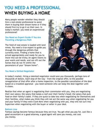 YOU NEED A PROFESSIONAL
WHEN BUYING A HOME
Many people wonder whether they should
hire a real estate professional to assist
them in buying their dream home or if they
should first try to go it on their own. In
today’s market: you need an experienced
professional!
You Need an Expert Guide if You Are
Traveling a Dangerous Path
The field of real estate is loaded with land
mines. You need a true expert to guide you
through the dangerous pitfalls that
currently exist. Finding a home that is
priced appropriately and ready for you to
move into can be tricky. An agent listens to
your wants and needs, and can sift out the
homes that do not fit within the
parameters of your “dream home”.
You Need a Skilled Negotiator
In today’s market, hiring a talented negotiator could save you thousands, perhaps tens of
thousands of dollars. Each step of the way – from the original offer, to the possible
renegotiation of that offer after a home inspection, to the possible cancellation of the deal
based on a troubled appraisal – you need someone who can keep the deal together until
it closes.
Realize that when an agent is negotiating their commission with you, they are negotiating
their own salary; the salary that keeps a roof over their family’s head; the salary that puts
food on their family’s table. If they are quick to take less when negotiating for themselves and
their families, what makes you think they will not act the same way when negotiating for you
and your family? If they were Clark Kent when negotiating with you, they will not turn into
Superman when negotiating with the buyer or seller in your deal.
Bottom Line
Famous sayings become famous because they are true. You get what you pay for. Just like a
good accountant or a good attorney, a good agent will save you money…not cost
you money.
KEEPINGCURRENTMATTERS.COM 3
 