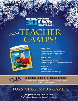 nline
o

Teacher
Camps!
mp

sign Ca

me De
inter Ga

W

JANUARY
Game Design using Sploder
Game Design in Minecraft

FEBRUARY
Game Design in Unity
Game Design in GameMaker Studio

MARCH
ASSISTments
Narrative Quest Design

$

245

Legendary educator accounts includes:
Year-long access to teacher camps • 175 student accounts
20,000+ clonable quests

Turn class into a game!
Register at 3dgamelab.com
Professional development credit available.

 