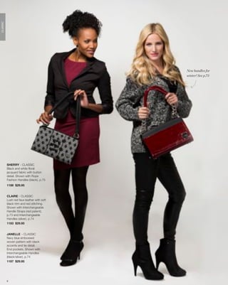 CLASSIC




                                            New handles for
                                            winter! See p.73




          SHERRY - CLASSIC
          Black and white floral
          jacquard fabric with button
          detail. Shown with Rope
          Fashion Handles (black), p.75
          1188 $29.95


          CLAIRE - CLASSIC
          Lush red faux leather with soft
          black trim and red stitching.
          Shown with Interchangeable
          Handle Straps (red patent),
          p.73 and Interchangeable
          Handles (silver), p.74
          1183 $29.95


          JANELLE - CLASSIC
          Navy blue embossed
          woven pattern with black
          accents and tie detail.
          End pockets. Shown with
          Interchangeable Handles
          (black/silver), p.74
          1187 $29.95




          9
 