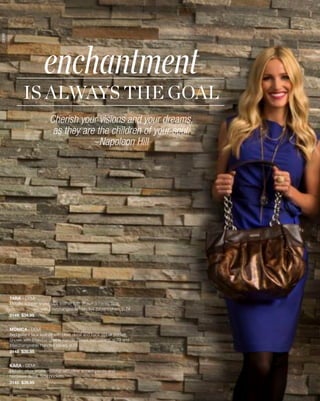 enchantment
DEMI




              IS ALWAYS THE GOAL
                             Cherish your visions and your dreams,
                              as they are the children of your soul.
                                         –Napoleon Hill




       TARA - DEMI
       Metallic copper snake faux leather with brown accents. Side
       pockets. Shown with Interchangeable Handles (brown/silver), p.74
       3149 $34.95


       MONICA - DEMI
       Red patent faux leather with pleat detail and back zipper pocket.
       Shown with Interchangeable Handle Straps (red patent), p.73 and
       Interchangeable Handles (silver), p.74
       3148 $39.95


       KARA - DEMI
       Metallic silver snake material with silver accent pieces and
       hardware detail. Side pockets.
       3145 $39.95

       23
 
