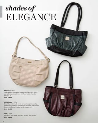 shades of
              ELEGANCE
DEMI




            BRENDA - DEMI
            Green leopard material with black accents and black patent
            piping. Side pockets. Shown with Rope Fashion Handles
            (black), p.75
            3150 $39.95


            CONSTANCE - DEMI
            Cream faux leather with woven center piece, pleat detailing,
            back zipper pocket and antique brass hardware. Side pockets.
            Shown with Braided Fashion Handle (cream), p.75
            3144 $34.95


            ANA - DEMI
            Purple croc faux leather with black accents. Side pockets.
            3147 $34.95

       25
 