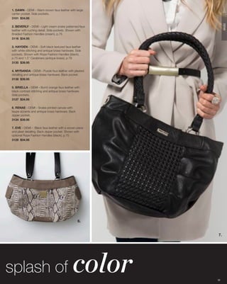 1. DAWN - DEMI - Warm brown faux leather with large
center pocket. Side pockets.
3101 $34.95




                                                             DEMI
2. BEVERLY - DEMI - Light cream snake patterned faux
leather with ruching detail. Side pockets. Shown with
Braided Fashion Handles (cream), p.75
3116 $34.95

3. HAYDEN - DEMI - Soft black textured faux leather
with white stitching and antique brass hardware. Side
pockets. Shown with Rope Fashion Handles (black),
p.75 and 1.5” Carabiners (antique brass), p.78
3130 $39.95

4. MYRANDA - DEMI - Purple faux leather with pleated
detailing and antique brass hardware. Back pocket.
3138 $39.95

5. BRIELLA - DEMI - Burnt orange faux leather with
black contrast stitching and antique brass hardware.
Side pockets.
3137 $34.95

6. RENAE - DEMI - Snake printed canvas with
taupe accents and antique brass hardware. Back
zipper pocket.
3134 $39.95

7. EVE - DEMI - Black faux leather with a woven piece
and pleat detailing. Back zipper pocket. Shown with
optional Rope Fashion Handles (black), p.75
3128 $34.95




                                                  6.


                                                        7.




splash of                                     color     32
 