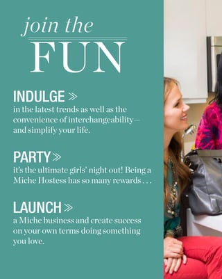 join the
    FUN
INDULGE
in the latest trends as well as the
convenience of interchangeability—
and simplify your life.


PARTY
it’s the ultimate girls’ night out! Being a
Miche Hostess has so many rewards . . .


LAUNCH
a Miche business and create success
on your own terms doing something
you love.
 