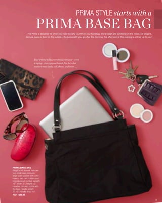 PRIMA STYLE starts with a
                         PRIMA BASE BAG
               The Prima is designed for when you need to carry your life in your handbag. She’s tough and functional on the inside, yet elegant,
              demure, sassy or bold on the outside—the personality you give her this morning, this afternoon or this evening is entirely up to you!




                       Your Prima holds everything with ease—even
                       a laptop—leaving your hands free for what
                       matters most: baby, cell phone, and more . . .




PRIMA BASE BAG
Beige fabric interior includes
two small open pockets,
large open pocket with card
inserts, two pen holders and
long zippered pocket. Length:
15”; width: 5”; height:12.”
Handles pictured come with
the bag. Handle length:
20.75”; handle drop: 10”.
7001 $39.95

                                                                                                                                                      36
 