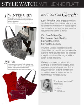 STYLE WATCH WITH JENNIE PLATT

    1 WINTER GREY
     The perfect neutral for the season is very
                                                                 WHAT DO YOU                                          ?
     wearable; it just might become your ultimate
     winter color staple!                                        I just love this time of year. Our hearts
     Shells from left to right can be found on p.23, 44 and 70   naturally turn toward the people we value most and
                                                                 we reflect on the memories we’ve created together
                                                                 over the months as well as where we’re headed on
                                                                 life’s journey. This is a time to cherish.

                                                                 Cherish relationships.
                                                                 Cherish your individuality.
                                                                 Cherish the season.
                                                                 Cherish the moment.
                                                                 The Cherish Collection was inspired by all the
                                                                 different things that make this season sparkle—the
                                                                 laughter of friends around a roaring fire, candlelight
                                                                 at a joyful celebration and the magical twinkle of
                                                                 sunlight on fresh-fallen snow.

    2 RED
     Bold red never goes out of style. Indulge your
     winter need for color with everything from the
                                                                 Whether you’re headed to a holiday party or
                                                                 bundling up for an afternoon of shopping, these
     deepest ruby reds to bright ﬁery hues.                      styles were designed with you in mind. And, as
     Shells from left to right can be found on p.69 and 23
                                                                 always, the looks are on-trend, affordable and
                                                                 quickly interchangeable, so you can have the
                                                                 freedom to style your bag every day.


                                                                                    What do you cherish most?
                                                                                    Here’s to you!

                                                                                          Jennie Platt-




1
 
