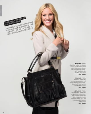 PRIMA




                                             A IS A
                                 E TH E PRIM
                          AG LIK         R.
             A LA RGE B THIS WINTE                       PTION
                                                               S
                     -HA VE                       TING O AND
              MUST                       MORE
                                               TO
                                                       LL—
                                  EVEN OTHER SHE NG A
                            SELF N OR
                       OUR                          EARI
               GIVE Y UR MORGA OO—BY W HANDLES
                        O               T            O
                FOR Y THE LOOK G WITH TW
                 CHA   NGE          A LON
                            STRAP
                  S INGLE




                                                                              MORGAN - PRIMA
                                                                   Black faux leather with double
                                                                    zippers and decorative tassel
                                                                     pulls. Side pockets. Shown
                                                                     with Classic Handles (black),
                                                                              p.77 and Quick-Clip
                                                                             Shoulder Strap, p.76
                                                                                    7565 $44.95

                                                                              MELANIE - PRIMA
                                                                          White faux leather with
                                                                    contrasting black piping and
                                                                   black stitching. Side pockets.
                                                                      Shown with Rope Fashion
                                                                            Handles (black), p.75
                                                                                    7578 $39.95


                                                                            ADRIANNA - PRIMA
                                                                     Lush red patent leather with
                                                                     unique details and textures.
                                                                      Side pockets. Shown with
                                                                         Interchangeable Handle
                                                                     Strap (red patent), p.73 and
                                                                        Interchangeable Handles
                                                                                     (silver), p.74
                                                                                   7567 $44.95




        39
 