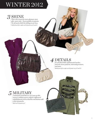 WINTER 2012

3 SHINE
 This is the season for more glamour, more
 glitz, more color—from metallics to patents.
 We all need a little bit of bling in our lives.
 Shells from left to right can be found on p.23 and 11




                                                         4 DETAILS
                                                          It’s all about little sophisticated touches—
                                                          intricate weave patterns, interesting textures,
                                                          and more.
                                                          Shells from left to right can be found on p.37 and 55




5 MILITARY
   A dominant trend that we can’t pass up this
   season is military green; uniform-inﬂuenced
   embellishments such as buckles and buttons add
   a hint of panache.
   Shell can be found on p.7




                                                                                                                  2
 