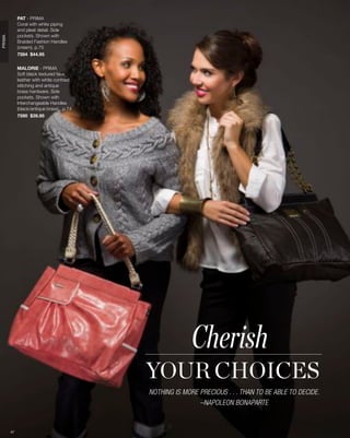 PAT - PRIMA
             Coral with white piping
             and pleat detail. Side
             pockets. Shown with
PRIMA




             Braided Fashion Handles
             (cream), p.75
             7584 $44.95


             MALORIE - PRIMA
             Soft black textured faux
             leather with white contrast
             stitching and antique
             brass hardware. Side
             pockets. Shown with
             Interchangeable Handles
             (black/antique brass), p.74
             7590 $39.95




                                                         Cherish
                                           YOUR CHOICES
                                           NOTHING IS MORE PRECIOUS . . . THAN TO BE ABLE TO DECIDE.
                                                           –NAPOLEON BONAPARTE


        47
 