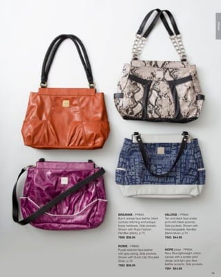 PRIMA
BREANNE - PRIMA                    VALERIE - PRIMA
Burnt orange faux leather, black   Tan and black faux snake
contrast stitching and antique     print with black accents.
brass hardware. Side pockets.      Side pockets. Shown with
Shown with Rope Fashion            Interchangeable Handles
Handles (black), p.75              (black/silver), p.74
7589 $39.95                        7553 $44.95


ROBIE - PRIMA
Purple textured faux leather       HOPE (blue) - PRIMA
with grey piping. Side pockets.    Navy Blue lightweight cotton
Shown with Quick-Clip Shoulder     canvas with a screen print
Strap, p.76                        design and light grey faux
7583 $39.95                        leather accents. Side pockets.
                                   7591 $44.95
                                                                    50
 