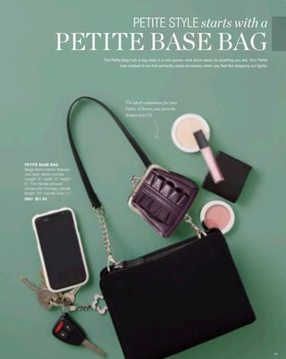 PETITE STYLE starts with a
                  PETITE BASE BAGThe Petite Bag truly is big style in a mini purse—and she’s ready for anything you are. Your Petite
                                          was created to be that perfectly-sized accessory when you feel like stepping out lightly.




                                              The ideal companion for your
                                              Petite. (Choose your favorite
                                              design on p.72)




PETITE BASE BAG
Beige fabric interior features
one open elastic pocket.
Length: 8”; width: 4”; height:
6.” The handle pictured
comes with the bag. Handle
length: 24”; handle drop: 11.”
5001 $21.95




                                                                                                                                       54
 