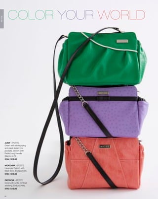 COLOR YOUR WORLD
PETITE




         JUDY - PETITE
         Green with white piping
         and pleat detail. End
         pockets. Shown with
         Petite Long Handle
         (black), p.76
         5144 $18.95


         MEKENNA - PETITE
         Lavender Ostrich with
         black bow. End pockets.
         5134 $18.95


         PATRICIA - PETITE
         Coral with white contrast
         stitching. End pockets.
         5143 $18.95


         61
 
