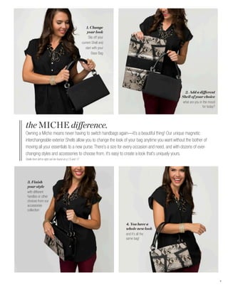 1. Change
                                                            your look
                                                             Slip off your
                                                        current Shell and
                                                           start with your
                                                                Base Bag




                                                                                                  2. Add a different
                                                                                                Shell of your choice
                                                                                                 what are you in the mood
                                                                                                                for today?




the MICHE difference.
Owning a Miche means never having to switch handbags again—it’s a beautiful thing! Our unique magnetic
interchangeable exterior Shells allow you to change the look of your bag anytime you want without the bother of
moving all your essentials to a new purse. There’s a size for every occasion and need, and with dozens of ever-
changing styles and accessories to choose from, it’s easy to create a look that’s uniquely yours.
Shells from left to right can be found on p.13 and 17




 3. Finish
 your style
 with different
 handles or other
 choices from our
 accessories
 collection


                                                                             4. You have a
                                                                             whole new look
                                                                             and it’s all the
                                                                             same bag!




                                                                                                                             4
 