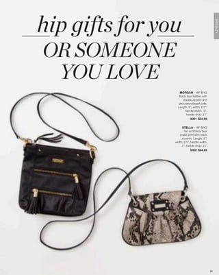 hip gifts for you




                                                  SPECIALTY
OR SOMEONE
 YOU LOVE
                   MORGAN - HIP BAG
                   Black faux leather with
                      double zippers and
                  decorative tassel pulls.
                  Length: 8”; width: 8.5”;
                        handle width: .5”;
                         handle drop: 21”
                            9301 $34.95


                     STELLA - HIP BAG
                       Tan and black faux
                   snake print with black
                     accents. Length: 6”;
                width: 9.5”; handle width:
                    .5”; handle drop: 21”
                             9302 $34.95




                                             68
 