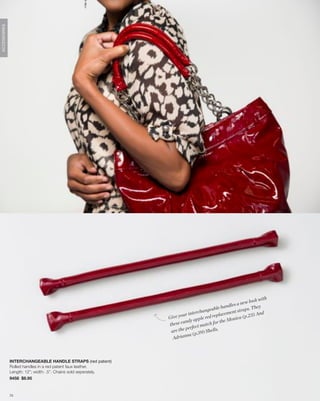 ACCESSORIES




                                                                                                                                h
                                                                                                                         ok wit
                                                                                                                  new lo
                                                                                                        an dles a           ey
                                                                                             eable h                 ps. Th
                                                                                     chang                   nt stra
                                                                        ou r i n te r            epl aceme                ) And
                                                                 Give y                 e red r                  a ( p.23
                                                                               y appl                      Monic
                                                                 thes e cand                  h fo r t h e
                                                                                     t m a tc
                                                                           perfec
                                                                  are the              9) Shells.
                                                                            na ( p.3
                                                                   Adrian



              INTERCHANGEABLE HANDLE STRAPS (red patent)
              Rolled handles in a red patent faux leather.
              Length: 12”; width: .5”. Chains sold seperately.
              9458 $8.95


              73
 