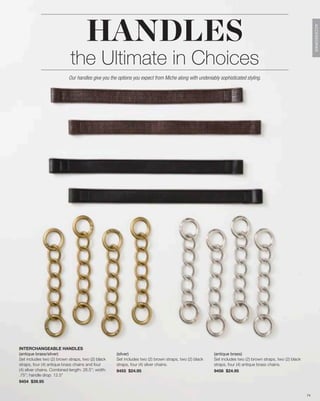 HANDLES




                                                                                                                                                               ACCESSORIES
                            the Ultimate in Choices
                           Our handles give you the options you expect from Miche along with undeniably sophisticated styling.




INTERCHANGEABLE HANDLES
(antique brass/silver)                              (silver)                                           (antique brass)
Set includes two (2) brown straps, two (2) black    Set includes two (2) brown straps, two (2) black   Set includes two (2) brown straps, two (2) black
straps, four (4) antique brass chains and four      straps, four (4) silver chains.                    straps, four (4) antique brass chains.
(4) silver chains. Combined length: 26.5”; width:   9455 $24.95                                        9456 $24.95
.75”; handle drop: 12.5”
9454 $39.95


                                                                                                                                                          74
 
