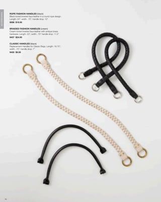 ACCESSORIES




                   ROPE FASHION HANDLES (black)
                   Black-toned braided faux leather in a round rope design.
                   Length: 24”; width: .75”; handle drop: 10”
                   9098 $19.95


                   BRAIDED FASHION HANDLES (cream)
                   Cream-toned braided faux leather with antique brass
                   hardware. Length: 23”; width: .75” handle drop: 11.5”
                   9457 $24.95


                   CLASSIC HANDLES (black)
                   Replacement Handles for Classic Bags. Length: 16.75”;
                   width: .75”; handle drop: 7”
                   9450 $9.95




              75
 