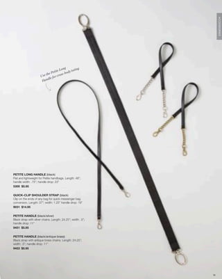 ACCESSORIES
                                             g             g
                                         Lon          otin
                                 e t i te - b o d y t
                          t he P          ss
                      Use           r cro
                             l e fo
                       Hand




PETITE LONG HANDLE (black)
Flat and lightweight for Petite handbags. Length: 48”;
handle width: .75”; handle drop: 23”
5300 $5.95


QUICK-CLIP SHOULDER STRAP (black)
Clip on the ends of any bag for quick messenger bag
conversion. Length: 37”; width: 1.25” handle drop: 19”
9031 $14.95


PETITE HANDLE (black/silver)
Black strap with silver chains. Length: 24.25”; width: .5”;
handle drop: 11”
9451 $5.95


PETITE HANDLE (black/antique brass)
Black strap with antique brass chains. Length: 24.25”;
width: .5”; handle drop: 11”
9453 $5.95




                                                               76
 