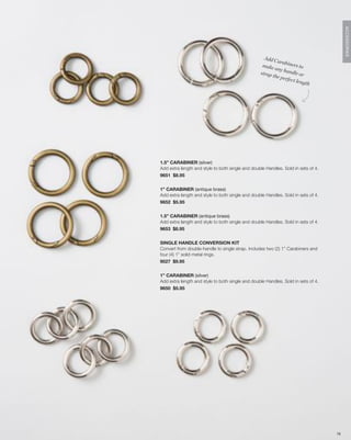 ACCESSORIES
                                                    Add C
                                                          arabi
                                                   make          ners t
                                                         any h           o
                                                  strap        andle
                                                        the pe          or
                                                               rfect l
                                                                       ength




1.5” CARABINER (silver)
Add extra length and style to both single and double Handles. Sold in sets of 4.
9651 $8.95


1” CARABINER (antique brass)
Add extra length and style to both single and double Handles. Sold in sets of 4.
9652 $5.95


1.5” CARABINER (antique brass)
Add extra length and style to both single and double Handles. Sold in sets of 4.
9653 $8.95


SINGLE HANDLE CONVERSION KIT
Convert from double-handle to single strap. Includes two (2) 1” Carabiners and
four (4) 1” solid metal rings.
9027 $9.95


1” CARABINER (silver)
Add extra length and style to both single and double Handles. Sold in sets of 4.
9650 $5.95




                                                                                   78
 