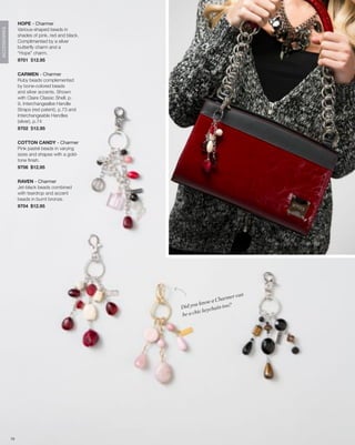 HOPE - Charmer
                   Various-shaped beads in
ACCESSORIES




                   shades of pink, red and black.
                   Complimented by a silver
                   butterfly charm and a
                   “Hope” charm.
                   9701 $12.95


                   CARMEN - Charmer
                   Ruby beads complemented
                   by bone-colored beads
                   and silver accents. Shown
                   with Claire Classic Shell, p.
                   9, Interchangealbe Handle
                   Straps (red patent), p.73 and
                   Interchangeable Handles
                   (silver), p.74
                   9702 $12.95


                   COTTON CANDY - Charmer
                   Pink pastel beads in varying
                   sizes and shapes with a gold-
                   tone finish.
                   9706 $12.95


                   RAVEN - Charmer
                   Jet-black beads combined
                   with teardrop and accent
                   beads in burnt bronze.
                   9704 $12.95




                                                                                can
                                                                        armer
                                                           u know a Ch
                                                    Did yo           i n to o ?
                                                              keycha
                                                    be a chic




              79
 