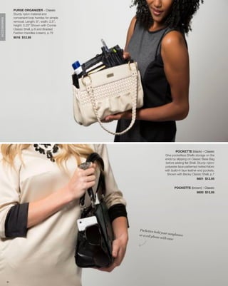 PURSE ORGANIZER - Classic
                   Sturdy nylon material and
                   convenient loop handes for simple
ACCESSORIES




                   removal. Length: 8”; width: 2.5”;
                   height: 5.25” Shown with Connie
                   Classic Shell, p.8 and Braided
                   Fashion Handles (cream), p.75
                   9016 $12.95




                                                                                  POCKETTE (black) - Classic
                                                                         Give pocketless Shells storage on the
                                                                         ends by slipping on Classic Base Bag
                                                                         before adding flat Shell. Sturdy nylon/
                                                                         polyester lace-patterned netted fabric
                                                                         with build-in faux leather end pockets.
                                                                          Shown with Becky Classic Shell, p.7
                                                                                                   9601 $12.95


                                                                                POCKETTE (brown) - Classic
                                                                                             9600 $12.95




                                                       Pockettes
                                                                   hold your
                                                       or a cell ph          sunglasses
                                                                    one with ea
                                                                                se




              81
 