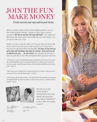 JOIN THE FUN
      MAKE MONEY
                    Create success your way and on your terms.

     Miche is a growing, vibrant company whose signature product—the very
     finest interchangeable handbag—captures a unique niche in women’s
     accessories. We love to say that “the bag sells itself” and it really is true.
     Miche Bags help make women’s lives simpler and a bit more beautiful—we
     can all use a little more of that.

     Wouldn’t you love to enjoy life a little more? You can make new friends, help
     women discover their own sense of style and add to your income too by
     becoming an Independent Miche Representative. It’s easy, it’s fun and you
     get to play with handbags and party for a living—how much you do
     is entirely up to you . . . on your terms. We’re growing and we’d love to
     have you grow with us! Hear what real Representatives say about how Miche:

     “Not only do you get to sell absolutely gorgeous products, but you get to be part of
     this wonderful family who are passionate and driven to help you succeed. I get to
     meet new people, share this opportunity, and look absolutely fabulous while doing
     it all” ~Patty H.


     “I have been a part of Miche for 11 months and I love it! I haven’t come across one
     person who isn’t wowed by Miche Bags.” ~Linda R.

     “I love being a Miche Representative. The Miche Bag sells itself and it’s so fun and
     rewarding! Miche has great incentives too like cruises and cars—and they’re all so
     doable.” ~Susi E.




                                                        We invite you to join
                                                        the thousands of
                                                        Representatives who have
                                                        already discovered their
                                                        own Endless Possibilities™
                                                        for life & style. You’re going
                                                        to love it!

     Jayma Woods -               Corbin Church -
     EVP of Distribution         CEO




85
 