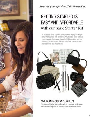 Rewarding.Independent.Chic.Simple.Fun.



 GETTING STARTED IS
 EASY AND AFFORDABLE
 with our basic Starter Kit
 An impressive variety of products for your Party display to help you
 launch your business with confidence. A Quick-Start Guide that gives
 you an easy plan for success in your first 90 days. All the business
 materials you need to shine.Unlimited use of your own web-based
 Business Center and shopping site.




     LEARN MORE AND JOIN US
 All of us at Miche are ready to help you start with style:
 www.michebag.com or contact your Representative



                                                                        86
 