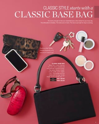 CLASSIC STYLE starts with a
CLASSIC BASE BAG  It’s roomy enough to tote your essentials plus a few extras for your busy day.
      The silhouette is timeless. The looks are on trend. The size is just right for day to evening.




     Tuck in a Soft Wallet
     ( bronze leopard), p.73,
     and you’re ready to go!




                          CLASSIC BASE BAG
                    Beige fabric interior features
                  two open elastic pockets and
                one full-length zippered pocket.
                    Top zipper closure. Length:
                   11.75”; width: 5.75”; height:
                      6.5.” The handles pictured
                     come with the bag. Handle
                length: 16.74”; handle drop: 7”.
                           black   4001 $34.95
                          brown    4000 $34.95




                                                                                                       6
 