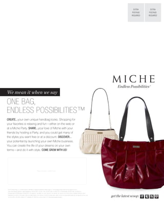 EXTRA      EXTRA
                                                                                                                                                                     POSTAGE    POSTAGE
                                                                                                                                                                     REQUIRED   REQUIRED




                                                                                                                                                          Endless Possibilities™
We mean it when we say

ONE BAG,
ENDLESS POSSIBILITIES™
CREATE...your own unique handbag looks. Shopping for
your favorites is relaxing and fun—either on the web or
at a Miche Party. SHARE...your love of Miche with your
friends by hosting a Party, and you could get many of
the styles you want free or at a discount. DISCOVER...
your potential by launching your own Miche business.
You can create the life of your dreams on your own
terms—and do it with style. COME GROW WITH US!




                                                    Place Contact Lable Here




© 2012 Miche Bag, LLC, all rights reserved. Miche® is a registered trademark of Miche Bag, LLC. The handbags shown herein are the subject of one or
more of the following patents or patent applications: US D610,801, US D611,705, US D613,062, US D637,810, US D636,988, US D637,399, US D639,551,
US D659,389, US D658,366, US D640,871, US D638,627, US D665,176, US 6,186,201, CA 128738, CA 132720, CA 132728, CN ZL 200830142455.2, BR DI
6900369-6, EU 001011043-0001-0004, AU 2009100633, US 6,186,201, EU 001727306-(0001-0007), EU 001727306-(0008-0028), AU 331296, AU 331477, AU
331478, CN XL 201030114904.X, JP 1406686, JP 1400702, or one or more U.S. or international patents pending.                                           get the latest scoop:
 