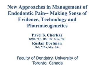 New Approaches in Management of
Endodontic Pain-- Making Sense of
Evidence, Technology and
Pharmacogenetics
Pavel S. Cherkas
DMD, PhD, MMedSc, MSc, BSc

Ruslan Dorfman
PhD, MBA, MSc, BSc

Faculty of Dentistry, University of
Toronto, Canada

 
