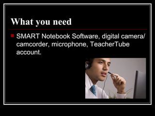 What you need   SMART Notebook Software, digital camera/camcorder, microphone, TeacherTube account.  
