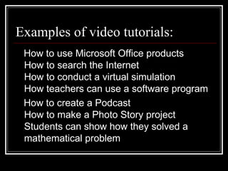 Examples of video tutorials:  How to use Microsoft Office products How to search the Internet How to conduct a virtual simulation How teachers can use a software program How to create a Podcast How to make a Photo Story project Students can show how they solved a mathematical problem  