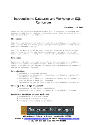 Introduction to Databases and Workshop on SQL
Curriculum
(Duration: 40 Hrs)
Thank you for choosing Plentynum Academy for Introduction to Database and
Workshop on SQL Courses. Before proceeding, you may find it helpful to print
this document for ease of reference.

Objective:
This Course is designed for Under Graduate level participants to guide, who
want to Write the Structured Query Language (Commonly known as SQL) using
available Database globally.
The training will give you an opportunity for preparing a new environment
from scratch, to build a new Database environment. At each step of the
training you will be learning new features and capabilities of Databases.

Audience:
Participant of this course are assumed to be familiar with basic utility
software and Operating System concepts. Participants Interested in
Installation and Upgrade Information should have administered the operating
System and Database's before.

Introduction





Defining a Relational Database
Discussing the Theoretical, Conceptual, and Physical Aspects of a
Relational Database
Describing How a Relational Database Management System (RDBMS) Is
Used to Manage a Relational Database
Describing How SQL Is Used in the Different Available Product Set

Writing a Basic SQL Statement
 Describing the SQL Select Capabilities
 Executing a Basic Select Statement with the Mandatory Clauses
Producing Readable Output with SQL
 Customizing the SQL Environment
 Producing More Readable Output
 Creating and Executing Script Files

Vishwakarma Colony |M B Road |New Delhi – 110044.
Mail us at academy@plentynum.com, or visit us at www.plentynum.com
or you can also call us on +91.9971365346

 