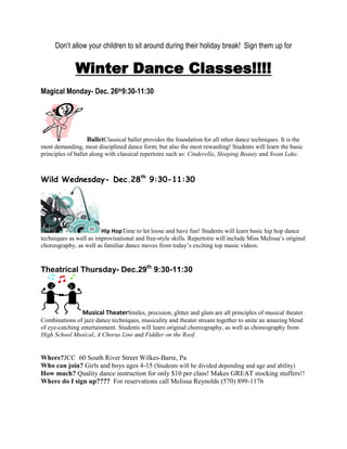 Don’t allow your children to sit around during their holiday break! Sign them up for


              Winter Dance Classes!!!!
Magical Monday- Dec. 26th9:30-11:30




                    BalletClassical ballet provides the foundation for all other dance techniques. It is the
most demanding, most disciplined dance form; but also the most rewarding! Students will learn the basic
principles of ballet along with classical repertoire such as: Cinderella, Sleeping Beauty and Swan Lake.



Wild Wednesday- Dec.28th 9:30-11:30




                        Hip HopTime to let loose and have fun! Students will learn basic hip hop dance
techniques as well as improvisational and free-style skills. Repertoire will include Miss Melissa’s original
choreography, as well as familiar dance moves from today’s exciting top music videos.


Theatrical Thursday- Dec.29th 9:30-11:30




                 Musical TheaterSmiles, precision, glitter and glam are all principles of musical theater.
Combinations of jazz dance techniques, musicality and theater stream together to unite an amazing blend
of eye-catching entertainment. Students will learn original choreography, as well as choreography from
High School Musical, A Chorus Line and Fiddler on the Roof.


Where?JCC 60 South River Street Wilkes-Barre, Pa
Who can join? Girls and boys ages 4-15 (Students will be divided depending and age and ability)
How much? Quality dance instruction for only $10 per class! Makes GREAT stocking stuffers!!
Where do I sign up???? For reservations call Melissa Reynolds (570) 899-1176
 