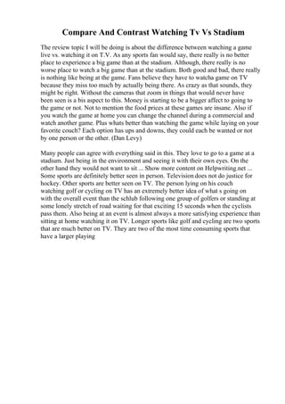 Compare And Contrast Watching Tv Vs Stadium
The review topic I will be doing is about the difference between watching a game
live vs. watching it on T.V. As any sports fan would say, there really is no better
place to experience a big game than at the stadium. Although, there really is no
worse place to watch a big game than at the stadium. Both good and bad, there really
is nothing like being at the game. Fans believe they have to watcha game on TV
because they miss too much by actually being there. As crazy as that sounds, they
might be right. Without the cameras that zoom in things that would never have
been seen is a bis aspect to this. Money is starting to be a bigger affect to going to
the game or not. Not to mention the food prices at these games are insane. Also if
you watch the game at home you can change the channel during a commercial and
watch another game. Plus whats better than watching the game while laying on your
favorite couch? Each option has ups and downs, they could each be wanted or not
by one person or the other. (Dan Levy)
Many people can agree with everything said in this. They love to go to a game at a
stadium. Just being in the environment and seeing it with their own eyes. On the
other hand they would not want to sit ... Show more content on Helpwriting.net ...
Some sports are definitely better seen in person. Television does not do justice for
hockey. Other sports are better seen on TV. The person lying on his couch
watching golf or cycling on TV has an extremely better idea of what s going on
with the overall event than the schlub following one group of golfers or standing at
some lonely stretch of road waiting for that exciting 15 seconds when the cyclists
pass them. Also being at an event is almost always a more satisfying experience than
sitting at home watching it on TV. Longer sports like golf and cycling are two sports
that are much better on TV. They are two of the most time consuming sports that
have a larger playing
 