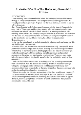 Evaluation Of A Firm That Had A Very Successful It
Driven...
INTRODUCTION
This Case study takes into examination a firm that had a very successful IT driven
strategy to satisfy customer needs. This company used this strategy to double its
desired goal and even quadruple its goals. For this case analysis, a number of factors
will be discussed.
Gary Comer founded lands End an apparel company, in the state of Chicago in the
early 1960 s. This company did not have apparel sales and production as its main
business scope when it started out, but it started out as a sailing equipment sales
company. In the 1980, s this company changed the scope pf its business and branched
into the sales and production of clothes and home furnishings moving to Wisconsin.
At this point in the history of home stores, JC ... Show more content on
Helpwriting.net ...
In that era, the major brands never had stores in the suburban and rural areas, and this
was limiting their customer base.
In the late 1990 s, the advent of the Internet was already widely known and it was a
gold mine which had not yet been explored by many industries at this point in time
in the history of merchandise sales. The huge players in the industry used catalogs,
mail orders and huge booklets were being mailed to customers and potential
customers so they could buy merchandise over the phone. This was a huge black
hole of resources being drained and it was affecting the profitability levels of these
companies.
Lands End decided to carry out tests by making use of the technology available to
them The Internet. With this method the company decided to place their catalogs
with just a fewer pages on the internet so it could be accessible to many more
customers at their own ease and also at the same time reduce the costs associated with
production and mailing of catalogs to customers.
Taking a step higher the company also decided to introduce an additional concept of
Electronic commerce offering (online ordering). At that time, there was a demand
for customizable products from Cars, to beauty products and some forms of apparel.
However, this was going to be a novel idea by Lands End to make their products
customizable online. This was
 