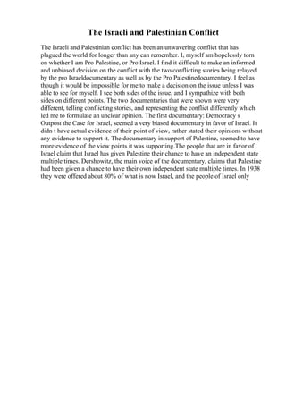 The Israeli and Palestinian Conflict
The Israeli and Palestinian conflict has been an unwavering conflict that has
plagued the world for longer than any can remember. I, myself am hopelessly torn
on whether I am Pro Palestine, or Pro Israel. I find it difficult to make an informed
and unbiased decision on the conflict with the two conflicting stories being relayed
by the pro Israeldocumentary as well as by the Pro Palestinedocumentary. I feel as
though it would be impossible for me to make a decision on the issue unless I was
able to see for myself. I see both sides of the issue, and I sympathize with both
sides on different points. The two documentaries that were shown were very
different, telling conflicting stories, and representing the conflict differently which
led me to formulate an unclear opinion. The first documentary: Democracy s
Outpost the Case for Israel, seemed a very biased documentary in favor of Israel. It
didn t have actual evidence of their point of view, rather stated their opinions without
any evidence to support it. The documentary in support of Palestine, seemed to have
more evidence of the view points it was supporting.The people that are in favor of
Israel claim that Israel has given Palestine their chance to have an independent state
multiple times. Dershowitz, the main voice of the documentary, claims that Palestine
had been given a chance to have their own independent state multiple times. In 1938
they were offered about 80% of what is now Israel, and the people of Israel only
 