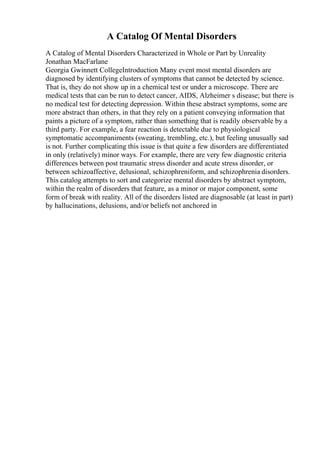 A Catalog Of Mental Disorders
A Catalog of Mental Disorders Characterized in Whole or Part by Unreality
Jonathan MacFarlane
Georgia Gwinnett CollegeIntroduction Many event most mental disorders are
diagnosed by identifying clusters of symptoms that cannot be detected by science.
That is, they do not show up in a chemical test or under a microscope. There are
medical tests that can be run to detect cancer, AIDS, Alzheimer s disease; but there is
no medical test for detecting depression. Within these abstract symptoms, some are
more abstract than others, in that they rely on a patient conveying information that
paints a picture of a symptom, rather than something that is readily observable by a
third party. For example, a fear reaction is detectable due to physiological
symptomatic accompaniments (sweating, trembling, etc.), but feeling unusually sad
is not. Further complicating this issue is that quite a few disorders are differentiated
in only (relatively) minor ways. For example, there are very few diagnostic criteria
differences between post traumatic stress disorder and acute stress disorder, or
between schizoaffective, delusional, schizophreniform, and schizophrenia disorders.
This catalog attempts to sort and categorize mental disorders by abstract symptom,
within the realm of disorders that feature, as a minor or major component, some
form of break with reality. All of the disorders listed are diagnosable (at least in part)
by hallucinations, delusions, and/or beliefs not anchored in
 