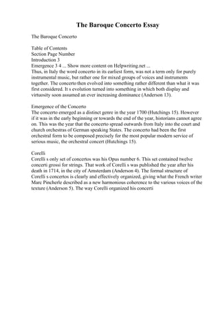 The Baroque Concerto Essay
The Baroque Concerto
Table of Contents
Section Page Number
Introduction 3
Emergence 3 4 ... Show more content on Helpwriting.net ...
Thus, in Italy the word concerto in its earliest form, was not a term only for purely
instrumental music, but rather one for mixed groups of voices and instruments
together. The concerto then evolved into something rather different than what it was
first considered. It s evolution turned into something in which both display and
virtuosity soon assumed an ever increasing dominance (Anderson 13).
Emergence of the Concerto
The concerto emerged as a distinct genre in the year 1700 (Hutchings 15). However
if it was in the early beginning or towards the end of the year, historians cannot agree
on. This was the year that the concerto spread outwards from Italy into the court and
church orchestras of German speaking States. The concerto had been the first
orchestral form to be composed precisely for the most popular modern service of
serious music, the orchestral concert (Hutchings 15).
Corelli
Corelli s only set of concertos was his Opus number 6. This set contained twelve
concerti grossi for strings. That work of Corelli s was published the year after his
death in 1714, in the city of Amsterdam (Anderson 4). The formal structure of
Corelli s concertos is clearly and effectively organized, giving what the French writer
Marc Pincherle described as a new harmonious coherence to the various voices of the
texture (Anderson 5). The way Corelli organized his concerti
 