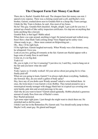 The Cheapest Farm Fair Money Can Rent
There she is, Rachel. Grunkle Rob said. The cheapest farm fair money can rent. I
spared every expense. There was a clicking sound and a yell, and Rachel s twin
brother, Garrett, crashed down next to Grunkle Rob in a cheap Sky Tram carriage.
I think the Sky Tram is broken, he said. Also most of my bones.
Ha ha! This guy. Grunkle Rob chuckled. Alright, alright. I got a job for you two. I
printed up a bunch of fake safety inspection certificates. Go slap one on anything that
looks anything like a lawsuit.
Grunkle Rob, is that legal? Mable asked.
When there s no cops around, anything is legal. He turned around and walked away.
Soos! How s that Dunk Tank coming along? Soos flipped up his safety visor.
Almost ready to go, ... Show more content on Helpwriting.net ...
Oh... Boo. I ll be right back.
I ll be right here. Garrett laughed nervously. When Wendy was a fair distance away,
he whispered: I love you.
Look at you two, getting all romantic at the fair. Garrett saw Rachel appear with a
huge cone of candy floss in each hand.
Come on, it s no big deal.
Yeah it is!
Ok, you re right, it is! Isn t it amazing? I just dove in; I said Hey, want to hang out at
the fair and you know what she said?
What?
Yeah, I guess so. It totally worked! All your advice about just going for it; it has
finally paid off!
When are you going to learn, Garrett? I m always right about everything. Suddenly,
she frowned. Hey, do you smell a gallon of body spray?
Hey, have any of you dorks seen Wendy around? asked a voice behind them. At
once, the twins knew it was Garrett s rival, Robbie. They turned around to see a
stereotypical moody teenager with shaggy black hair in a typical eye covering emo
style hairdo, pale skin and several piercings in his ears.
And why do you want to know? Garrett asked agitatedly. Robbie plucked a generous
amount of candy floss from one of Rachel s cones.
Hey! Rachel protested.
I got some super tight jeans. I just though she might want to check them out. He
stretched and so did his jeans.
I think I saw her in the Bottomless Pit, Garrett said. You should really jump in there.
Maybe I will, smart guy. He glared and barged
 