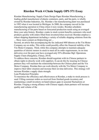 Riordan Week 4 Chain Supply OPS 571 Essay
Riordan Manufacturing: Supply Chain Design Paper Riordan Manufacturing, a
leading global manufacturer of plastic containers, parts, and fan parts, is wholly
owned by Riordan Industries, Inc. Riordan s fan manufacturing plant was purchased
in 1992 when it was located in Michigan. In 2000, the company moved its fan
manufacturing operation to China where it now resides. Riordan schedules
manufacturing of fan parts based on forecasted production needs using an averaged
three year sales history. Riordan s make to stock system benefits customers who need
products quickly with orders filled from inventorywhen received. Riordan employs a
robust shipping department including a variety of reliable shipping solutions from the
... Show more content on Helpwriting.net ...
Second, an article that accompanying the fax indicated 400 laborers at the Yin Motor
Company are on strike. This strike could possibly affect the financial stability of the
Yin Motor Company. Third, while this company attempts to maintain adequate
quantities of electric motors in stock to meet all its order requirements, its on time
deliveries over the past year have averaged only 93% (Riordan Mgf. Operations
Supply Chain (Hangzhou, China), 2014).
To address these concerns, Riordan should negotiate with its Chinese partners to
obtain rights to directly work with suppliers. It can do this by insuring its Chinese
partners they will maintain the relationship between the Chinese plant and the Yin
Motor Company. Riordan then can work directly with the Yin Motor Company to
improve their labor situation and increase their on time deliveries. This strategy will
increase Riordan s supply chain strength.
Lean Production Principles
To maximize the efficiency and effectiveness at Riordan, a make to stock process is
used. Filling customer orders as received from finished goods inventory and
maintaining a small inventory on hand reduces gaps in seasonal fluctuations at
Riordan. Forging a strong alliance with Chinese supply chain partners will increase
quality and volume of the
 