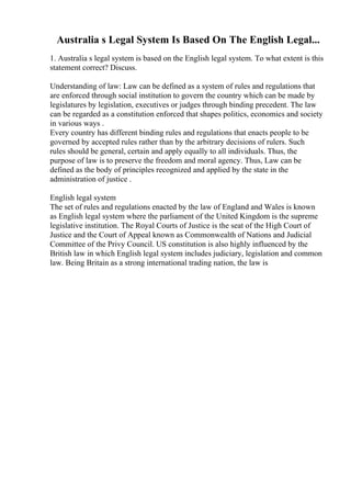 Australia s Legal System Is Based On The English Legal...
1. Australia s legal system is based on the English legal system. To what extent is this
statement correct? Discuss.
Understanding of law: Law can be defined as a system of rules and regulations that
are enforced through social institution to govern the country which can be made by
legislatures by legislation, executives or judges through binding precedent. The law
can be regarded as a constitution enforced that shapes politics, economics and society
in various ways .
Every country has different binding rules and regulations that enacts people to be
governed by accepted rules rather than by the arbitrary decisions of rulers. Such
rules should be general, certain and apply equally to all individuals. Thus, the
purpose of law is to preserve the freedom and moral agency. Thus, Law can be
defined as the body of principles recognized and applied by the state in the
administration of justice .
English legal system
The set of rules and regulations enacted by the law of England and Wales is known
as English legal system where the parliament of the United Kingdom is the supreme
legislative institution. The Royal Courts of Justice is the seat of the High Court of
Justice and the Court of Appeal known as Commonwealth of Nations and Judicial
Committee of the Privy Council. US constitution is also highly influenced by the
British law in which English legal system includes judiciary, legislation and common
law. Being Britain as a strong international trading nation, the law is
 