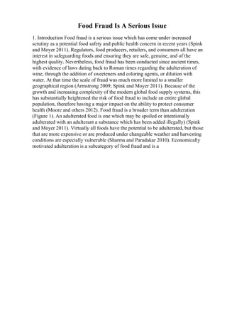 Food Fraud Is A Serious Issue
1. Introduction Food fraud is a serious issue which has come under increased
scrutiny as a potential food safety and public health concern in recent years (Spink
and Moyer 2011). Regulators, food producers, retailers, and consumers all have an
interest in safeguarding foods and ensuring they are safe, genuine, and of the
highest quality. Nevertheless, food fraud has been conducted since ancient times,
with evidence of laws dating back to Roman times regarding the adulteration of
wine, through the addition of sweeteners and coloring agents, or dilution with
water. At that time the scale of fraud was much more limited to a smaller
geographical region (Armstrong 2009; Spink and Moyer 2011). Because of the
growth and increasing complexity of the modern global food supply systems, this
has substantially heightened the risk of food fraud to include an entire global
population, therefore having a major impact on the ability to protect consumer
health (Moore and others 2012). Food fraud is a broader term than adulteration
(Figure 1). An adulterated food is one which may be spoiled or intentionally
adulterated with an adulterant a substance which has been added illegally) (Spink
and Moyer 2011). Virtually all foods have the potential to be adulterated, but those
that are more expensive or are produced under changeable weather and harvesting
conditions are especially vulnerable (Sharma and Paradakar 2010). Economically
motivated adulteration is a subcategory of food fraud and is a
 