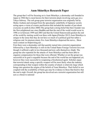 Aum Shinrikyo Research Paper
The group that I will be focusing on is Aum Shinrikyo, a doomsday cult founded in
Japan in 1984 that is most known for their terrorist attack involving sarin gas on a
Tokyo Subway. The cult group gone terrorist organization was originally led by
Shoko Asahara and emerged from the apocalyptic underbelly of Japanese society
acting upon a vision of cosmic purification that included the murder of just about
everyone on earth (Lifton 2008) The group had a strong belief that their founder was
the first enlightened one since Buddha and that the end of the world would occur in
1996 or in between 1999 and 2003 and that the United Stateswould quicken the end
of the world by starting world war three with Japan.(Fletcher 2012) Aum Shinrikyo is
unique in the sense that they do not have so much of a political goal but rather a
religious end. In nineteen ninety five Aum Shinrikyo dispersed the nerve... Show
more content on Helpwriting.net ...
First there were a doomsday cult that quickly turned into a terrorist organization
followed by a Aum Shinrikyo is still on the United States Foreign Terrorist list even
though it suffered a split in two thousand and now calls themselves Aleph. The
group has also repented for the attacks of Aum Shinrikyo and has been able to
organize compensation for those that were effected. Whether or not the group was
successful at its goal is arguable because the end of the world has not happened yet,
however they were successful in weaponing a biochemical agent. Scholars argue
that terrorist attack suing a specific weapon will be most likely when the industry
corresponding to that weapon within the country of attack is relatively large which
brings into question the origins of the beliefs of Aum Shinrikyo. Their belief in war
coupled with the availability of Sarin gas may be evidence to those that beielve that
the end is nigh. Overall, the group has devolved out a terrorist organization but still
acts a a threat to national
 