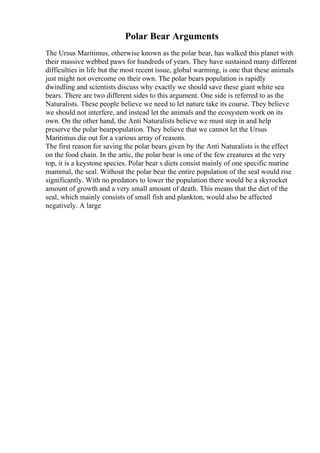 Polar Bear Arguments
The Ursus Maritimus, otherwise known as the polar bear, has walked this planet with
their massive webbed paws for hundreds of years. They have sustained many different
difficulties in life but the most recent issue, global warming, is one that these animals
just might not overcome on their own. The polar bears population is rapidly
dwindling and scientists discuss why exactly we should save these giant white sea
bears. There are two different sides to this argument. One side is referred to as the
Naturalists. These people believe we need to let nature take its course. They believe
we should not interfere, and instead let the animals and the ecosystem work on its
own. On the other hand, the Anti Naturalists believe we must step in and help
preserve the polar bearpopulation. They believe that we cannot let the Ursus
Maritimus die out for a various array of reasons.
The first reason for saving the polar bears given by the Anti Naturalists is the effect
on the food chain. In the artic, the polar bear is one of the few creatures at the very
top, it is a keystone species. Polar bear s diets consist mainly of one specific marine
mammal, the seal. Without the polar bear the entire population of the seal would rise
significantly. With no predators to lower the population there would be a skyrocket
amount of growth and a very small amount of death. This means that the diet of the
seal, which mainly consists of small fish and plankton, would also be affected
negatively. A large
 