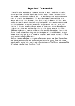 Super Bowl Commercials
Every year at the beginning of February, millions of Americans come back from
school and work, grab their friends and families, and of course also some snacks
and drinks, to sit together in front of the TV to watch maybe the biggest American
event in the year: The Super Bowl. But when the show comes to a break, most
people still cannot move their eyes away from the screen; indeed, the Super Bowl
has become a widely anticipated advertising war which costs companies close to 4
million dollars for a 30 second commercial. And no doubt that every advertisers
give out all they got in order to be the winner of Americans wallets. But when the
viewers watch those ads laughing, heckling, or even crying, what do they think?
Will they think that s a good ad and become interested in the product? If not, what
should the advertisers do to make it a good commercial? It could be funny for sure,
but the most important factor of a good ad is to have inspirational messages.... Show
more content on Helpwriting.net ...
Both the characters in these two connected commercials ate and drank the products
and started rapping really fast, hip hop culture is popular among American young
people, and everyone loves snacks and soda pop, as one of the biggest sponsors of the
NFL along with the Super Bowl, the Pepsi
 