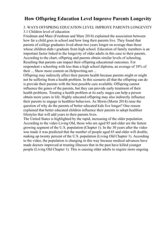 How Offspring Education Level Improve Parents Longevity
3. WAYS OFFSPRING EDUCATION LEVEL IMPROVE PARENTS LONGEVITY
3.1 Children level of education
Friedman and Mare (Friedman and Mare 2014) explained the association between
how far a child goes in school and how long their parents live. They found that
parents of college graduates lived about two years longer on average than those
whose children didn t graduate from high school. Education of family members is an
important factor linked to the longevity of older adults in this case to their parents.
According to the chart, offspring and parents obtain similar levels of schooling.
Resulting that parents can impact their offspring educational outcomes. For
respondent s schooling with less than a high school diploma, an average of 18% of
their ... Show more content on Helpwriting.net ...
Offspring may indirectly affect their parents health because parents might or might
not be suffering from a health problem. In this scenario all that the offspring can do
is provide their parents with the best possible care available. Offspring cannot
influence the genes of the parents, but they can provide early treatment of their
health problems. Treating a health problem at its early stages can help a person
obtain more years in life. Highly educated offspring may also indirectly influence
their parents to engage in healthier behaviors. As Morin (Morin 2014) raise the
question of why do the parents of better educated kids live longer? One reason
explained that better educated children influence their parents to adopt healthier
lifestyles that will add years to their parents lives.
The United States is highlighted by the rapid, increasing of the older population.
According to the video Living Old, those who are aged 85 and older are the fastest
growing segment of the U.S. population (Chapter 1). In the 30 years after the video
was made it was predicted that the number of people aged 65 and older will double,
making up twenty percent of the U.S. population (Living Old Chapter 1). According
to the video, the population is changing in this way because medical advances have
made doctors improved at treating illnesses that in the past have killed younger
people (Living Old Chapter 1). This is causing older adults to require more ongoing
 