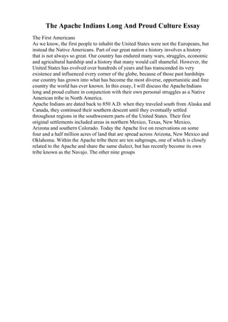 The Apache Indians Long And Proud Culture Essay
The First Americans
As we know, the first people to inhabit the United States were not the Europeans, but
instead the Native Americans. Part of our great nation s history involves a history
that is not always so great. Our country has endured many wars, struggles, economic
and agricultural hardship and a history that many would call shameful. However, the
United States has evolved over hundreds of years and has transcended its very
existence and influenced every corner of the globe, because of those past hardships
our country has grown into what has become the most diverse, opportunistic and free
country the world has ever known. In this essay, I will discuss the ApacheIndians
long and proud culture in conjunction with their own personal struggles as a Native
American tribe in North America.
Apache Indians are dated back to 850 A.D. when they traveled south from Alaska and
Canada, they continued their southern descent until they eventually settled
throughout regions in the southwestern parts of the United States. Their first
original settlements included areas in northern Mexico, Texas, New Mexico,
Arizona and southern Colorado. Today the Apache live on reservations on some
four and a half million acres of land that are spread across Arizona, New Mexico and
Oklahoma. Within the Apache tribe there are ten subgroups, one of which is closely
related to the Apache and share the same dialect, but has recently become its own
tribe known as the Navajo. The other nine groups
 