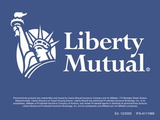 Ed. 12/2005  IFS-A111968 Personal lines products are underwritten and issued by Liberty Mutual Insurance Company and its affiliates, 175 Berkeley Street, Boston, Massachusetts. Liberty Mutual is an Equal Housing Insurer. Liberty Mutual has authorized Prudential Insurance Brokerage, Inc. or its subsidiaries, affiliates of Prudential Insurance Company of America, and certain Prudential agents to distribute its personal lines products. Liberty Mutual and Prudential Insurance Brokerage, Inc. and its subsidiaries and affiliates are not affiliated companies. 